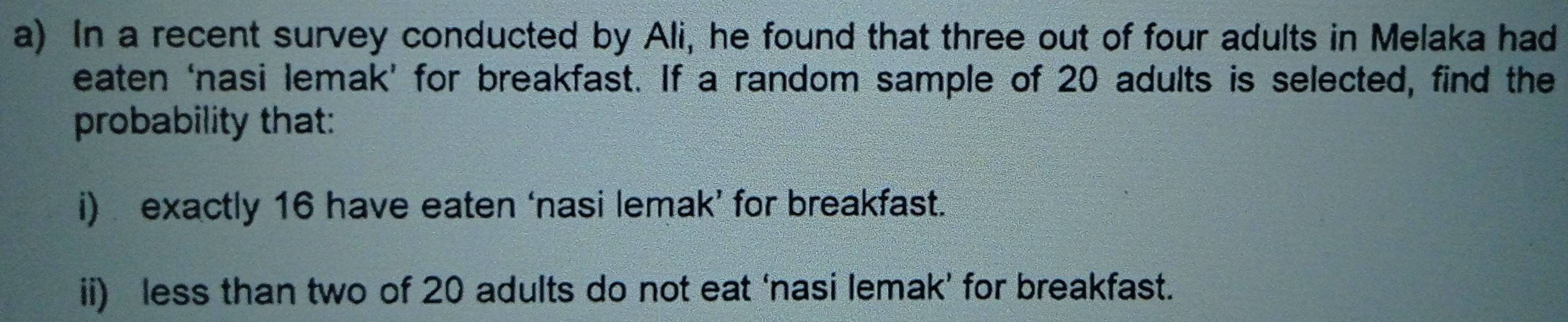 In a recent survey conducted by Ali, he found that three out of four adults in Melaka had 
eaten ‘nasi lemak’ for breakfast. If a random sample of 20 adults is selected, find the 
probability that: 
i) exactly 16 have eaten ‘nasi lemak’ for breakfast. 
ii) less than two of 20 adults do not eat ‘nasi lemak’ for breakfast.