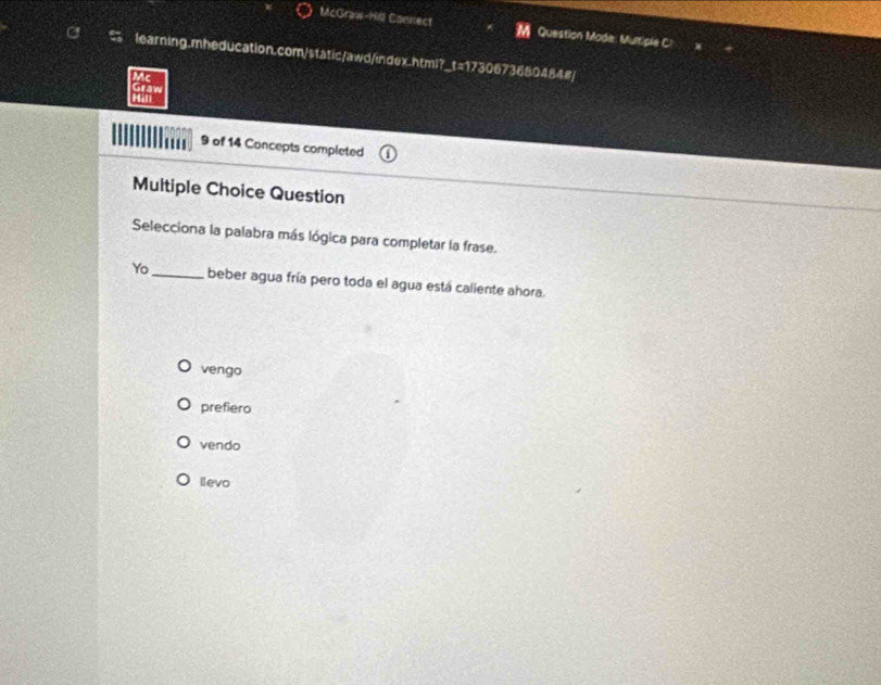 McGraw-Hill Connect Question Mode: Multiple C
learning.mheducation.com/static/awd/index.html?_t=1730673680484#]
Mc
Graw Man
9 of 14 Concepts completed
Multiple Choice Question
Selecciona la palabra más lógica para completar la frase.
Yo_ beber agua fría pero toda el agua está caliente ahora.
vengo
prefiero
vendo
levo