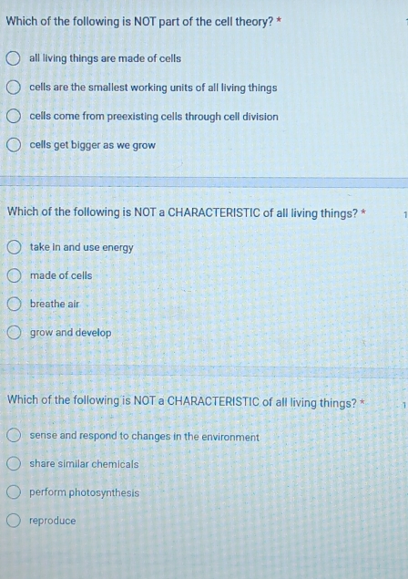 Which of the following is NOT part of the cell theory? *
all living things are made of cells
cells are the smallest working units of all living things
cells come from preexisting cells through cell division
cells get bigger as we grow
Which of the following is NOT a CHARACTERISTIC of all living things? * 1
take in and use energy
made of cells
breathe air
grow and develop
Which of the following is NOT a CHARACTERISTIC of all living things? * 1
sense and respond to changes in the environment
share similar chemicals
perform photosynthesis
reproduce