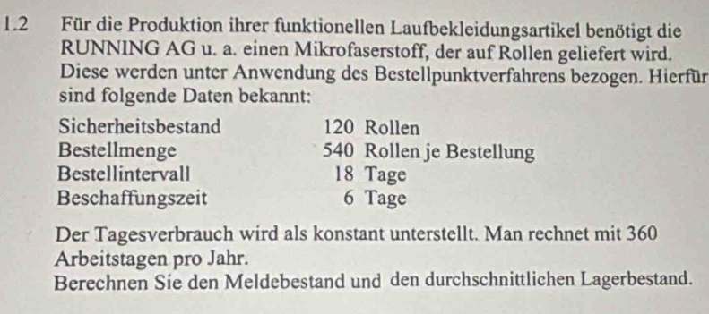 1.2 Für die Produktion ihrer funktionellen Laufbekleidungsartikel benötigt die 
RUNNING AG u. a. einen Mikrofaserstoff, der auf Rollen geliefert wird. 
Diese werden unter Anwendung des Bestellpunktverfahrens bezogen. Hierfür 
sind folgende Daten bekannt: 
Sicherheitsbestand 120 Rollen 
Bestellmenge 540 Rollen je Bestellung 
Bestellintervall 18 Tage 
Beschaffungszeit 6 Tage 
Der Tagesverbrauch wird als konstant unterstellt. Man rechnet mit 360
Arbeitstagen pro Jahr. 
Berechnen Sie den Meldebestand und den durchschnittlichen Lagerbestand.