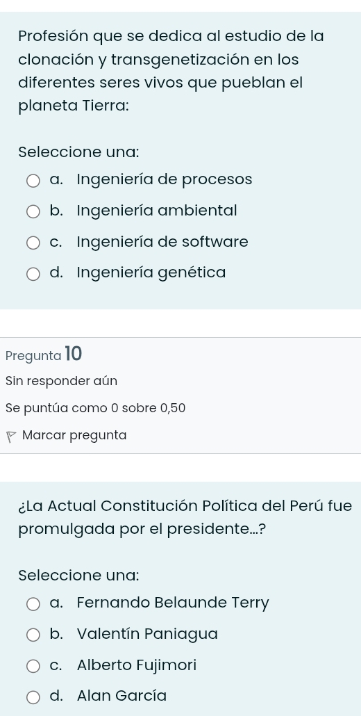 Profesión que se dedica al estudio de la
clonación y transgenetización en los
diferentes seres vivos que pueblan el
planeta Tierra:
Seleccione una:
a. Ingeniería de procesos
b. Ingeniería ambiental
c. Ingeniería de software
d. Ingeniería genética
Pregunta 10
Sin responder aún
Se puntúa como 0 sobre 0,50
Marcar pregunta
¿La Actual Constitución Política del Perú fue
promulgada por el presidente...?
Seleccione una:
a. Fernando Belaunde Terry
b. Valentín Paniagua
c. Alberto Fujimori
d. Alan García