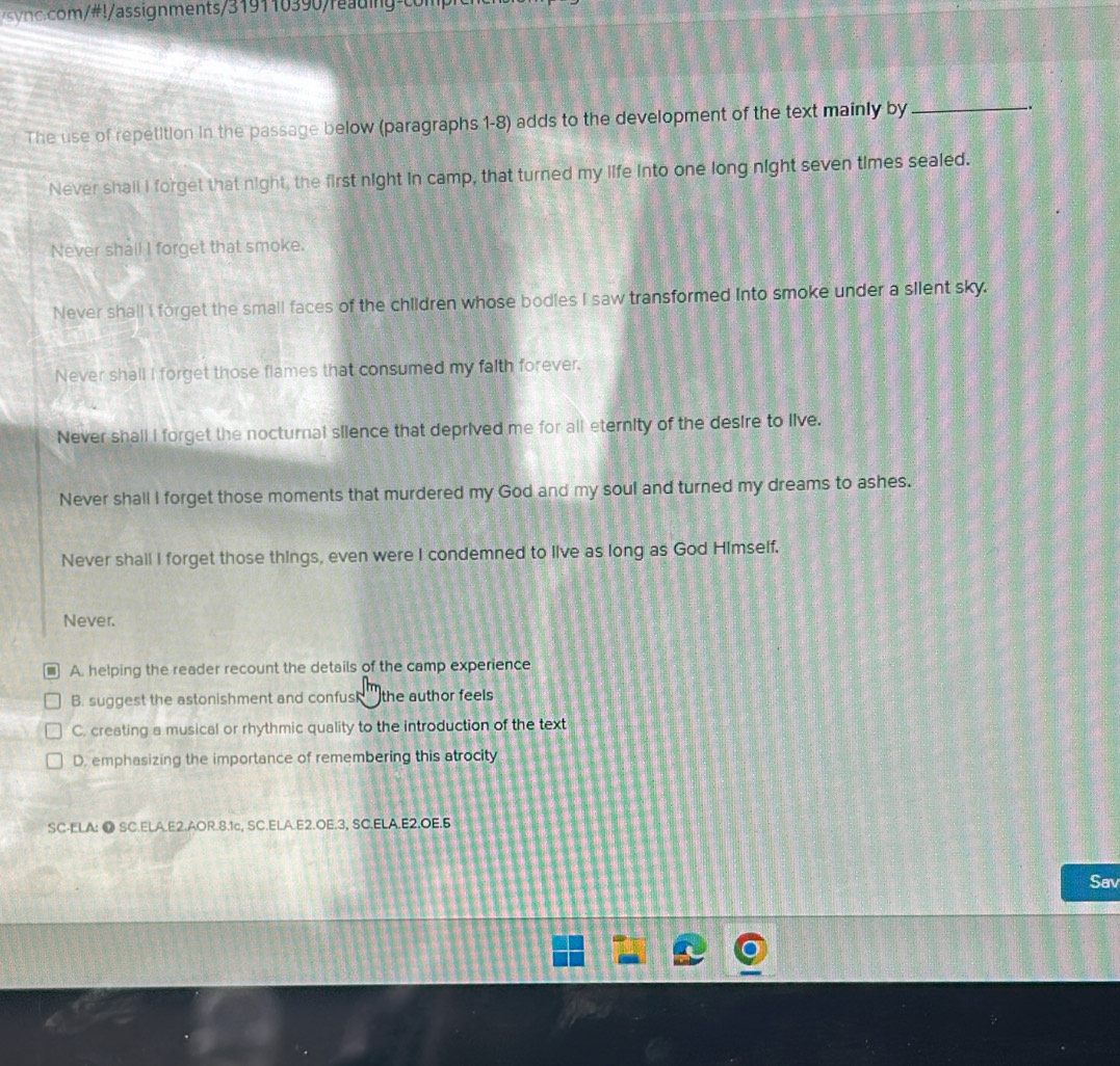 om /#!/assignments/319110390reauig -t
The use of repetition in the passage below (paragraphs 1-8) adds to the development of the text mainly by_
Never shall I forget that night, the first night in camp, that turned my life into one long night seven times sealed.
Never shall I forget that smoke.
Never shall I forget the small faces of the children whose bodies I saw transformed into smoke under a silent sky.
Never shall I forget those flames that consumed my falth forever.
Never shall I forget the nocturnal silence that deprived me for all eternity of the desire to live.
Never shall I forget those moments that murdered my God and my soul and turned my dreams to ashes.
Never shail I forget those things, even were I condemned to live as long as God Himself.
Never.
A. helping the reader recount the details of the camp experience
B. suggest the astonishment and confus the author feels
C. creating a musical or rhythmic quality to the introduction of the text
D. emphasizing the importance of remembering this atrocity
SC-ELA: ❶ SC.ELA.E2.AOR.8.1c, SC.ELA.E2.OE.3, SC.ELA.E2.OE.5
Sav