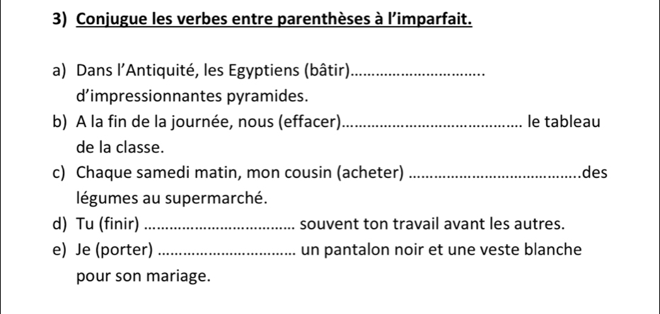 Conjugue les verbes entre parenthèses à l’imparfait. 
a) Dans l’Antiquité, les Egyptiens (bâtir)_ 
d’impressionnantes pyramides. 
b) A la fin de la journée, nous (effacer)_ le tableau 
de la classe. 
c) Chaque samedi matin, mon cousin (acheter) _des 
légumes au supermarché. 
d) Tu (finir) _souvent ton travail avant les autres. 
e) Je (porter) _un pantalon noir et une veste blanche 
pour son mariage.