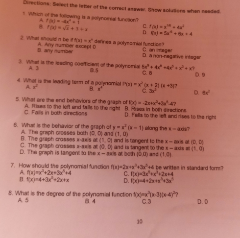 Directions: Select the letter of the correct answer. Show solutions when needed.
1. Which of the following is a polynomial function?
A f(x)=-4x^4+1
C. f(x)=x^(1/6)+4x^2
B, f(x)=sqrt(x)+3+x D. f(x)=5x^4+6x+4
2. What should n be f(x)=x^n defines a polynomial function?
A. Any number except 0 C. an integer
B. any number
D. a non-negative integer
3. What is the leading coefficient of the polynomiall B.5 5x^9+4x^8+4x^5+x^3+x 2
A. 3
C. B D. 9
4. What is the leading term of a polynomial P(x)=x^2(x+2)(x+3) ?
x^2
B. x^4 C. 3x^3 D. 6x^2
5. What are the end behaviors of the graph of f(x)=-2x+x^3+3x^5-4 ?
A. Rises to the left and falls to the right B. Rises in both directions
C. Falls in both directions D. Falls to the left and rises to the right
6. What is the behavior of the graph of y=x^2(x-1) along the x - axis?
A. The graph crosses both (0,0) and (1,0)
B. The graph crosses x-axis at (1,0) and is tangent to the x - axis at (0,0)
C. The graph crosses x-axis at (0,0) and is tangent to the x - axis at (1,0)
D. The graph is tangent to the x - axis at both (0,0) and (1,0). 
7. How should the polynomial function f(x)=2x+x^3+3x^5+4 be written in standard form?
a. f(x)=x^3+2x+3x^5+4 C. f(x)=3x^5+x^3+2x+4
B. f(x)=4+3x^5+2x+x
D. f(x)=4+2x+x^3+3x^5
8. What is the degree of the polynomial functior f(x)=x^3(x-3)(x-4)^2 2
A. 5 B. 4 C. 3 D. O
10