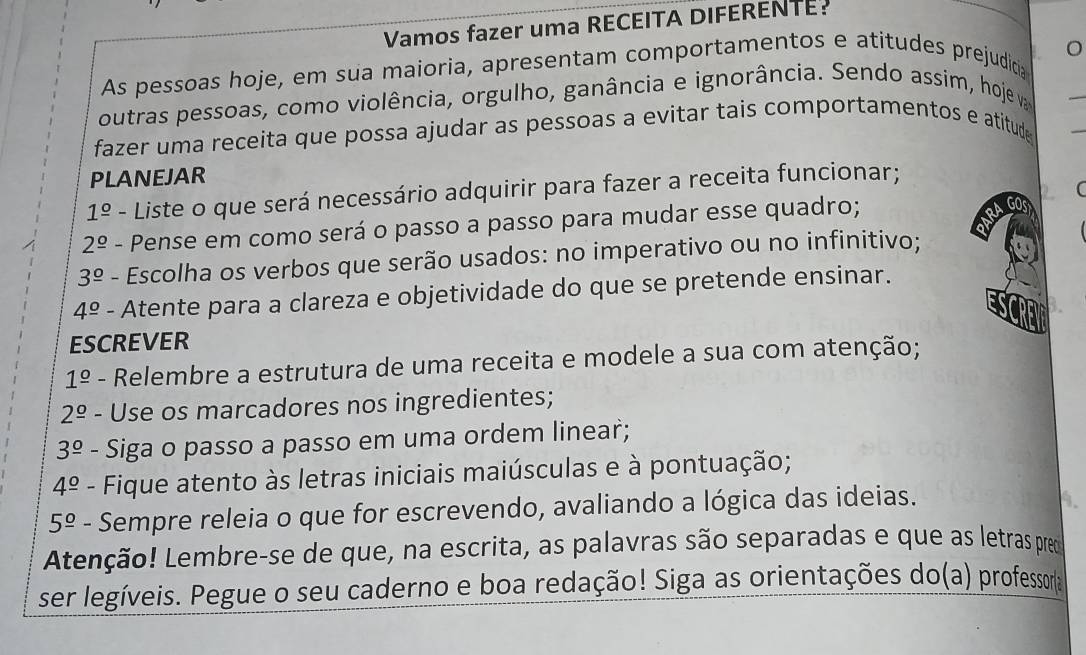 Vamos fazer uma RECEITA DIFERENTE: 
As pessoas hoje, em sua maioria, apresentam comportamentos e atitudes prejudicia 
outras pessoas, como violência, orgulho, ganância e ignorância. Sendo assim, hoje v 
_ 
fazer uma receita que possa ajudar as pessoas a evitar tais comportamentos e atitude 
PLANEJAR
1^(_ circ) - Liste o que será necessário adquirir para fazer a receita funcionar;
2^(_ circ) - Pense em como será o passo a passo para mudar esse quadro; 
RA 
GO
3^(_ circ) - Escolha os verbos que serão usados: no imperativo ou no infinitivo;
4^(_ o) - Atente para a clareza e objetividade do que se pretende ensinar. 
ESCREVER
1^(_ circ) - Relembre a estrutura de uma receita e modele a sua com atenção;
2^(_ circ) - Use os marcadores nos ingredientes;
3^(_ circ) - Siga o passo a passo em uma ordem linear;
4^(_ circ) - Fique atento às letras iniciais maiúsculas e à pontuação;
5^(_ o) - Sempre releia o que for escrevendo, avaliando a lógica das ideias. 
9. 
Atenção! Lembre-se de que, na escrita, as palavras são separadas e que as letras pred 
ser legíveis. Pegue o seu caderno e boa redação! Siga as orientações do(a) professora