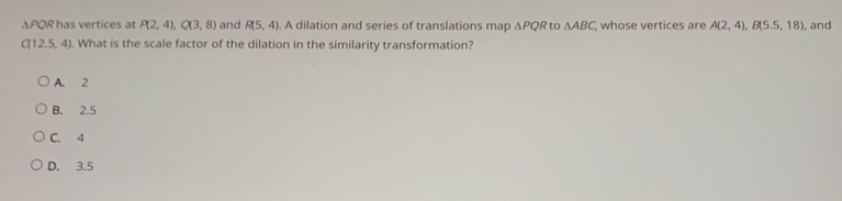 ΔPQR has vertices at P(2,4), Q(3,8) and R(5,4). A dilation and series of translations map △ PQR 'to △ ABC whose vertices are A(2,4), B(5.5,18) , and
C(12.5,4). What is the scale factor of the dilation in the similarity transformation?
A. 2
B. 2.5
C. 4
D. 3.5