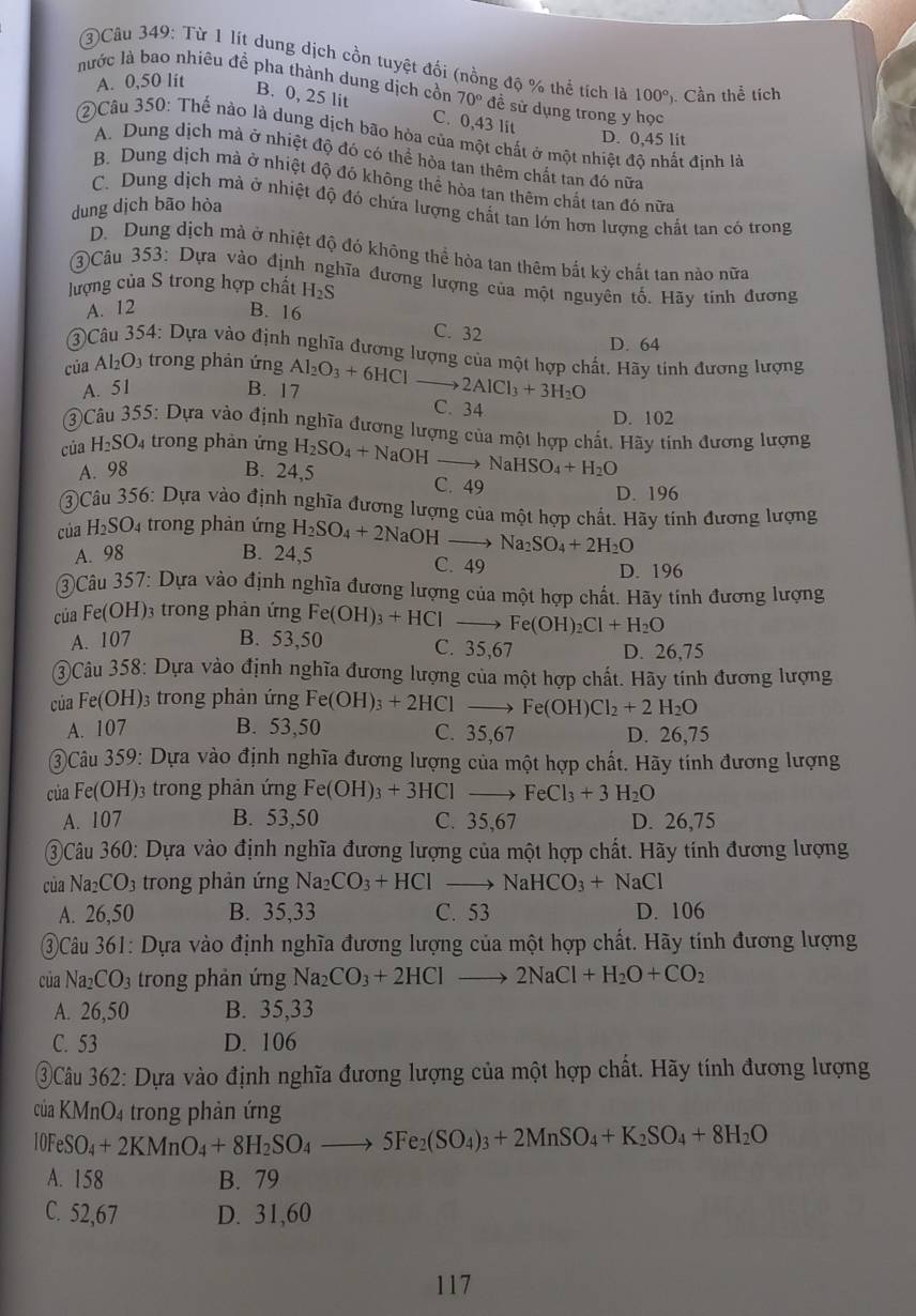 ③Câu 349: Từ 1 lít dung dịch cồn tuyệt đối (nồng độ % thể tích là 100° ). Cần thể tích
A. 0,50 lit
lước là bao nhiêu đề pha thành dung dịch cồn 70° đề sử dụng trong y học
B. 0, 25 lit C. 0,43 lit
②Câu 350: Thế nào là dung dịch bão hòa của một chất ở một nhiệt độ nhất định là
D. 0,45 lit
A. Dung dịch mà ở nhiệt độ đó có thể hỏa tan thêm chất tan đó nữa
B. Dung dịch mà ở nhiệt độ đó không thể hòa tan thêm chất tan đó nữa
C. Dung dịch mà ở nhiệt độ đó chứa lượng chất tan lớn hơn lượng chất tan có trong
dung dịch bão hòa
D. Dung dịch mà ở nhiệt độ đó không thể hòa tan thêm bắt kỳ chất tan nào nữa
③Câu 353: Dựa vào định nghĩa đương lượng của một nguyên tố. Hãy tinh đương
lượng của S trong hợp chất H_2S
A. 12 B. 16
C. 32
D. 64
3Câu 354: Dựa vào định nghĩa đương lượng của một hợp chất. Hãy tinh đương lượng
của Al_2O_3 trong phản ứng Al_2O_3+6HCl
A. 51 B. 17 2AlCl_3+3H_2O
C. 34
D. 102
3Câu 355: Dựa vào định nghĩa đương lượng của một hợp chất. Hãy tinh đương lượng
của H_2SO 4 trong phản ứng H_2SO_4+NaOH to NaHSO_4+H_2O
A. 98 B. 24,5
C. 49
D. 196
③Câu 356: Dựa vào định nghĩa đương lượng của một hợp chất. Hãy tinh đương lượng
của H_2SO_4 trong phản ứng H_2SO_4+2NaOH- Na_2SO_4+2H_2O
A. 98 B. 24,5 C. 49
D. 196
3Câu 357: Dựa vào định nghĩa đương lượng của một hợp chất. Hãy tinh đương lượng
của Fe(Ol H 03 trong phản ứng Fe(OH)_3+HCl Fe(OH)_2Cl+H_2O
A. 107 B. 53,50 C. 35,67 D. 26,75
3Câu 358: Dựa vào định nghĩa đương lượng của một hợp chất. Hãy tính đương lượng
của Fe(OH). 93 trong phản ứng Fe(OH)_3+2HCl Fe(OH)Cl_2+2H_2O
A. 107 B. 53,50 C. 35,67 D. 26,75
③Câu 359: Dựa vào định nghĩa đương lượng của một hợp chất. Hãy tinh đương lượng
của Fe(OH)3 trong phản ứng Fe(OH)_3+3HCl FeCl_3+3H_2O
A. 107 B. 53,50 C. 35,67 D. 26,75
Câu 360: Dựa vào định nghĩa đương lượng của một hợp chất. Hãy tính đương lượng
của N a_2CO_3 3 trong phản ứng Na_2CO_3+HCl to NaHCO_3+NaCl
A. 26,50 B. 35,33 C. 53 D. 106
Câu 361: Dựa vào định nghĩa đương lượng của một hợp chất. Hãy tính đương lượng
của Na_2CO_3 trong phản ứng Na_2CO_3+2HClto 2NaCl+H_2O+CO_2
A. 26,50 B. 35,33
C. 53 D. 106
③Câu 362: Dựa vào định nghĩa đương lượng của một hợp chất. Hãy tính đương lượng
của KMnO4 trong phản ứng
10F SO_4+2KMnO_4+8H_2SO_4to 5Fe_2(SO_4)_3+2MnSO_4+K_2SO_4+8H_2O
A. 158 B. 79
C. 52,67 D. 31,60
117