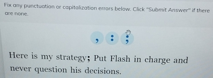 Fix any punctuation or capitalization errors below. Click ''Submit Answer'' if there 
are none. 
Here is my strategy; Put Flash in charge and 
never question his decisions.