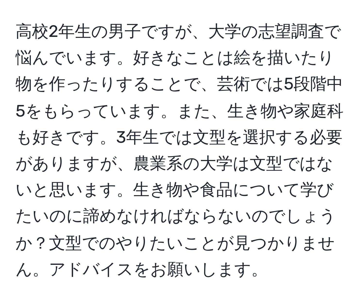 高校2年生の男子ですが、大学の志望調査で悩んでいます。好きなことは絵を描いたり物を作ったりすることで、芸術では5段階中5をもらっています。また、生き物や家庭科も好きです。3年生では文型を選択する必要がありますが、農業系の大学は文型ではないと思います。生き物や食品について学びたいのに諦めなければならないのでしょうか？文型でのやりたいことが見つかりません。アドバイスをお願いします。