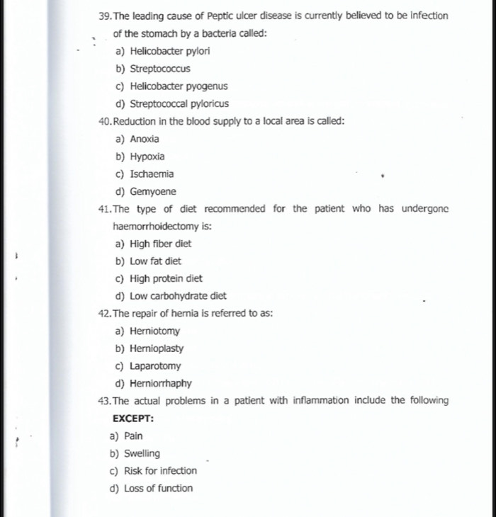 The leading cause of Peptic ulcer disease is currently believed to be infection
of the stomach by a bacteria called:
a) Helicobacter pylori
b) Streptococcus
c) Helicobacter pyogenus
d) Streptococcal pyloricus
40.Reduction in the blood supply to a local area is called:
a) Anoxia
b) Hypoxia
c) Ischaemia
d) Gemyoene
41.The type of diet recommended for the patient who has undergone
haemorrhoidectomy is:
a) High fiber diet
b) Low fat diet
c) High protein diet
d) Low carbohydrate diet
42.The repair of hernia is referred to as:
a) Herniotomy
b) Hernioplasty
c) Laparotomy
d) Herniorrhaphy
43.The actual problems in a patient with inflammation include the following
EXCEPT:
a) Pain
b) Swelling
c) Risk for infection
d) Loss of function