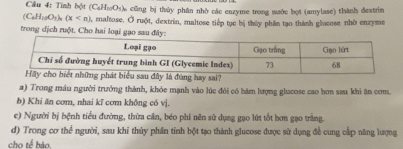 Tinh bột (C_6H_10O_5) m cũng bị thủy phân nhờ các enzyme trong nước bọt (amylase) thành dextrin
(C_6H_10O_5)_x(x 0, maltose. Ở ruột, dextrin, maltose tiếp tục bị thủy phân tạo thành glucose nhờ enzyme
trong dịch ruột. Cho hai loại gạo sau đây
đúng hay sai?
a) Trong máu người trưởng thành, khỏe mạnh vào lúc đói có hàm lượng glucose cao hơn sau khi ăn cơm.
b) Khi ăn cơm, nhai kĩ cơm không có vị.
c) Người bị bệnh tiểu đường, thừa cân, béo phi nên sử dụng gạo lứt tốt hơn gạo trắng.
d) Trong cơ thể người, sau khi thủy phân tinh bột tạo thành glucose được sử dụng đề cung cấp năng lượng
cho tế bào.