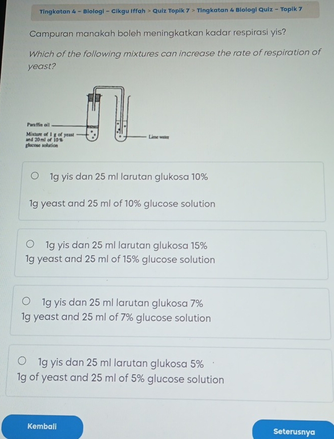 Tingkatan 4 - Biologi - Cikgu Iffah > Quiz Topik 7> Tingkatan 4 Biologi Quiz - Topik 7
Campuran manakah boleh meningkatkan kadar respirasi yis?
Which of the following mixtures can increase the rate of respiration of
yeast?
1g yis dan 25 ml larutan glukosa 10%
1g yeast and 25 ml of 10% glucose solution
1g yis dan 25 ml larutan glukosa 15%
1g yeast and 25 ml of 15% glucose solution
1g yis dan 25 ml larutan glukosa 7%
1g yeast and 25 ml of 7% glucose solution
1g yis dan 25 ml larutan glukosa 5%
1g of yeast and 25 ml of 5% glucose solution
Kembali Seterusnya