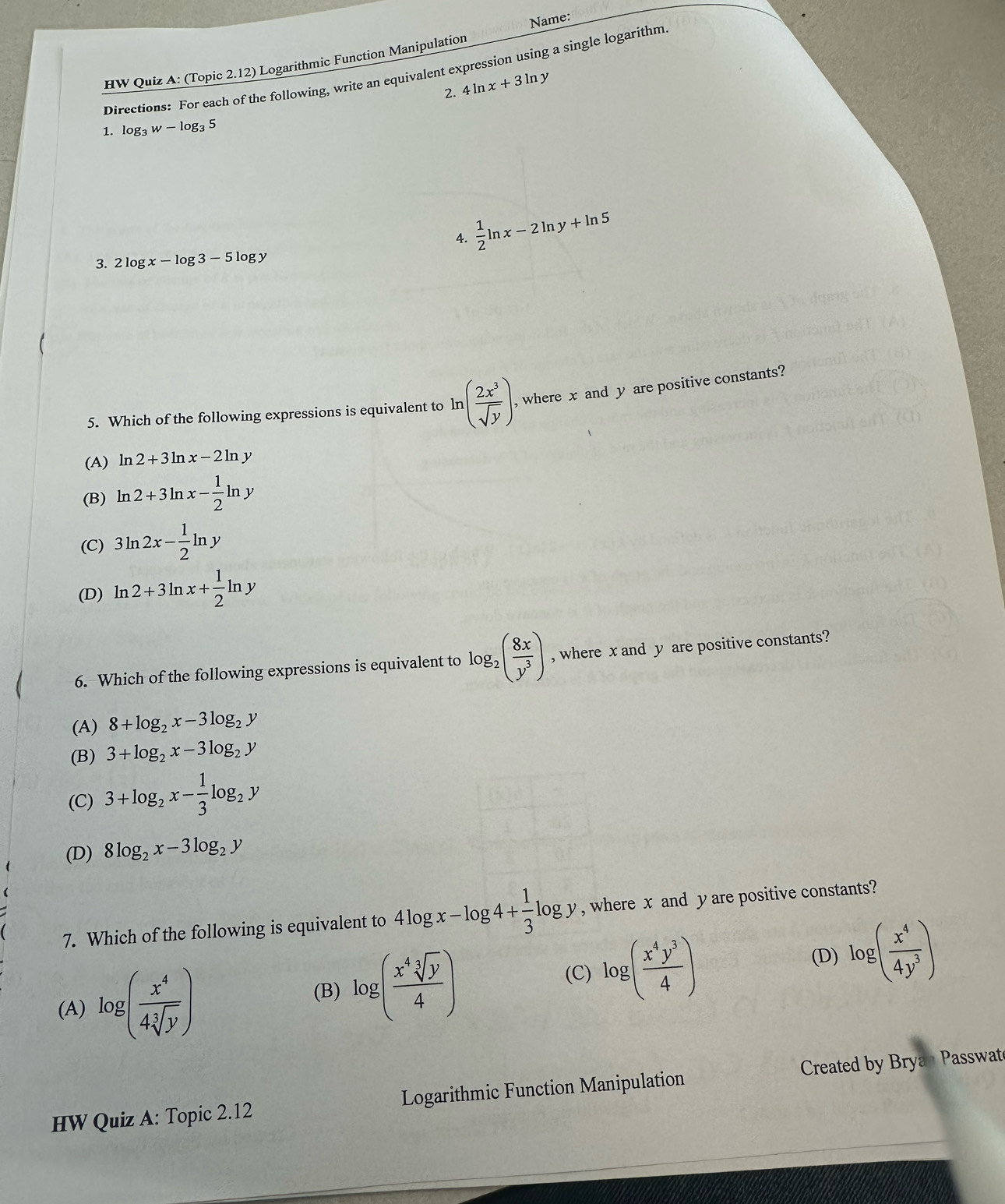 Name:
HW Quiz A: (Topic 2.12) Logarithmic Function Manipulation
Directions: For each of the following, write an equivalent expression using a single logarithm
2. 4ln x+3ln y
1. log _3w-log _35
4.  1/2 ln x-2ln y+ln 5
3. 2log x-log 3-5log y
5. Which of the following expressions is equivalent to ln ( 2x^3/sqrt(y) ). , where x and y are positive constants?
(A) ln 2+3ln x-2ln y
(B) ln 2+3ln x- 1/2 ln y
(C) 3ln 2x- 1/2 ln y
(D) ln 2+3ln x+ 1/2 ln y
6. Which of the following expressions is equivalent to log _2( 8x/y^3 ) , where x and y are positive constants?
(A) 8+log _2x-3log _2y
(B) 3+log _2x-3log _2y
(C) 3+log _2x- 1/3 log _2y
(D) 8log _2x-3log _2y
7. Which of the following is equivalent to 4log x-log 4+ 1/3 log y , where x and y are positive constants?
(A) log ( x^4/4sqrt[3](y) )
(B) log ( x^4sqrt[3](y)/4 )
(C) log ( x^4y^3/4 ) log ( x^4/4y^3 )
(D)
HW Quiz A: Topic 2.12 Logarithmic Function Manipulation Created by Bryan Passwat