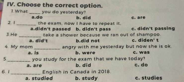 Choose the correct option.
1.What _you do yesterday?
a.do b. did c. are
2. 1 _the exam, now I have to repeat it.
a.didn't passed b. didn't pass c. didn't passing
3. He _take a shower because we ran out of shampoo.
a. did't b.did not c. diden' t
4. My mom _angry with me yesterday but now she is ok.
a. is b. were c. was
5 _you study for the exam that we have today?
a. are b. did c. do
6. 1 _English in Canada in 2018.
a. studied b. study c. studies