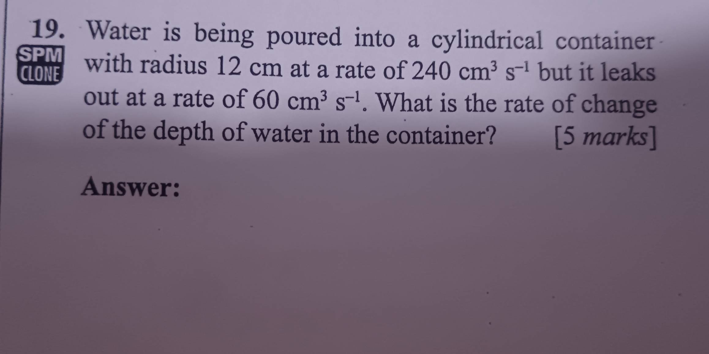 Water is being poured into a cylindrical container 
SPM with radius 12 cm at a rate of 240cm^3s^(-1) but it leaks 
CLONE 
out at a rate of 60cm^3s^(-1). What is the rate of change 
of the depth of water in the container? [5 marks] 
Answer: