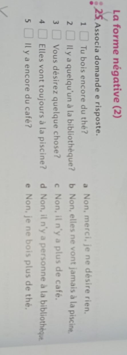 La forme négative (2)
25 Associa domande e risposte.
1 Tu bois encore du thé? a Non, merci, je ne désire rien.
2 Il y a quelqu'un à la bibliothèque? b Non, elles ne vont jamais à la piscine.
3 Vous désirez quelque chose? c Non, il n'y a plus de café.
4 Elles vont toujours à la piscine? d Non, il n'y a personne à la bibliothèque.
5 Il y a encore du café? e Non, je ne bois plus de thé.