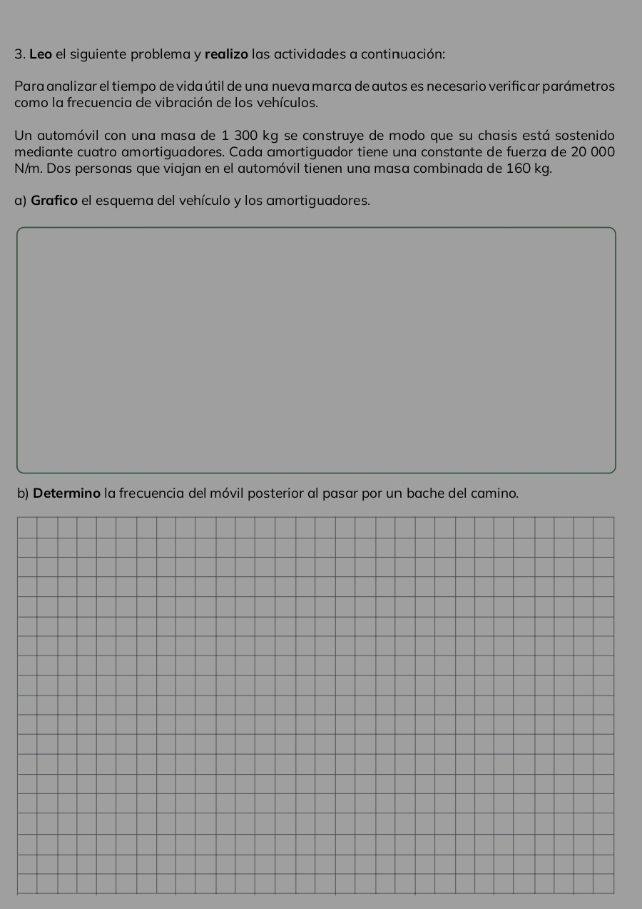 Leo el siguiente problema y realizo las actividades a continuación: 
Para analizar el tiempo de vida útil de una nueva marca de autos es necesario verificar parámetros 
como la frecuencia de vibración de los vehículos. 
Un automóvil con una masa de 1 300 kg se construye de modo que su chasis está sostenido 
mediante cuatro amortiguadores. Cada amortiguador tiene una constante de fuerza de 20 000
N/m. Dos personas que viajan en el automóvil tienen una masa combinada de 160 kg. 
a) Grafico el esquema del vehículo y los amortiguadores. 
b) Determino la frecuencia del móvil posterior al pasar por un bache del camino.