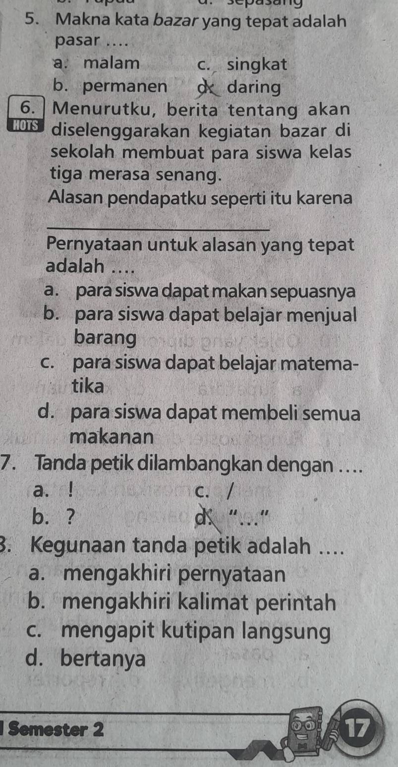 sepasang
5. Makna kata bazar yang tepat adalah
pasar ....
a. malam c. singkat
b. permanen d daring
6. |Menurutku, berita tentang akan
HOTS diselenggarakan kegiatan bazar di
sekolah membuat para siswa kelas
tiga merasa senang.
Alasan pendapatku seperti itu karena
_
Pernyataan untuk alasan yang tepat
adalah ....
a. para siswa dapat makan sepuasnya
b. para siswa dapat belajar menjual
barang
c. para siswa dapat belajar matema-
tika
d. para siswa dapat membeli semua
makanan
7. Tanda petik dilambangkan dengan ….
a.! c. /
b. ? d “…”
3. Kegunaan tanda petik adalah ….
a. mengakhiri pernyataan
b. mengakhiri kalimat perintah
c. mengapit kutipan langsung
d. bertanya
Semester 2
17