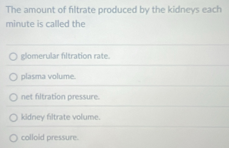 The amount of filtrate produced by the kidneys each
minute is called the
glomerular filtration rate.
plasma volume.
net filtration pressure.
kidney filtrate volume.
colloid pressure.