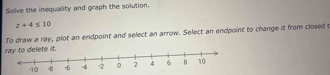 Solve the inequality and graph the solution.
z+4≤ 10
To draw a ray, plot an endpoint and select an arrow. Select an endpoint to change it from closed t