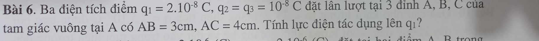 Ba điện tích điểm q_1=2.10^(-8)C, q_2=q_3=10^(-8)C đặt lân lượt tại 3 đỉnh A, B, C của 
tam giác vuông tại A có AB=3cm, AC=4cm. Tính lực điện tác dụng lên q_1
P trong