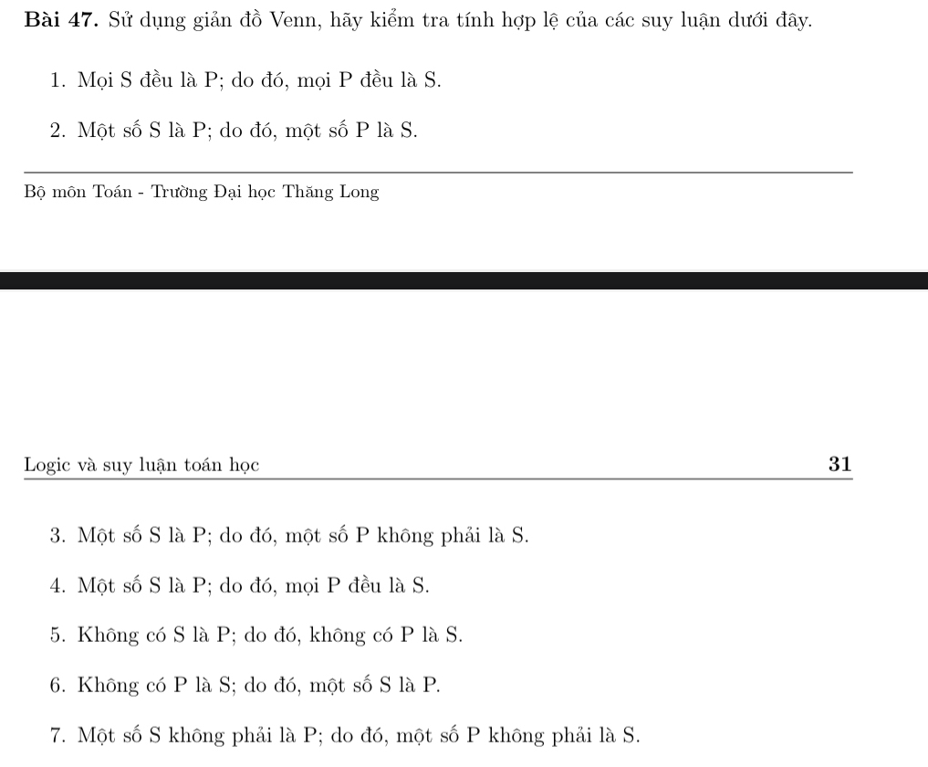 Sử dụng giản đồ Venn, hãy kiểm tra tính hợp lệ của các suy luận dưới đây. 
1. Mọi S đều là P; do đó, mọi P đều là S. 
2. Một số S là P; do đó, một số P là S. 
Bộ môn Toán - Trường Đại học Thăng Long 
Logic và suy luận toán học 31 
3. Một số S là P; do đó, một số P không phải là S. 
4. Một số S là P; do đó, mọi P đều là S. 
5. Không có S là P; do đó, không có P là S. 
6. Không có P là S; do đó, một số S là P. 
7. Một số S không phải là P; do đó, một số P không phải là S.