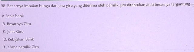 Besarnya imbalan bunga dari jasa giro yang diterima oleh pemilik giro ditentukan atau besarnya tergantung ...
A. jenis bank
B. Besarnya Giro
C. Jenis Giro
D. Kebijakan Bank
E. Siapa pemilik Giro