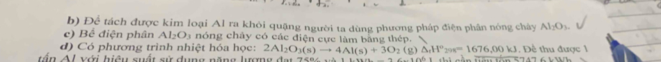 Để tách được kim loại Al ra khỏi quặng người ta dùng phương pháp điện phân nóng chây Al_2O_3. 
c) Bể điện phân Al_2O_3 nóng chảy có các điện cực làm bằng thép.  
d) Có phương trình nhiệt hóa học: 2Al_2O_3(s)to 4Al(s)+3O_2 (g) △ _rH^o_298=1676,00kJ , Để thu được 1 
tấn Al với hiệu suất sử dụng năng lượng đạt 106