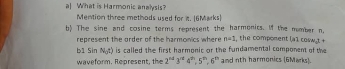 a] What is Harmonic analysis? 
Mention three methods used for i. [6Marks) 
b) The sine and cosine terms represent the harmonics. M the mumber n, , the compoment [A]cos omega _1t+
represent the order of the harmonics where n+1
b1 Sin N_0(x) is called the first harmonic or the fundamental component of the 
waveform. Represent, the 2^(nd)3^(nd)4^(2n), 5^(2n), 6^2 and nth harmonics (6Marks).