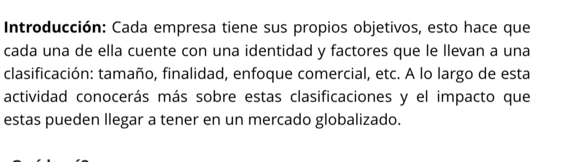 Introducción: Cada empresa tiene sus propios objetivos, esto hace que 
cada una de ella cuente con una identidad y factores que le llevan a una 
clasificación: tamaño, finalidad, enfoque comercial, etc. A lo largo de esta 
actividad conocerás más sobre estas clasificaciones y el impacto que 
estas pueden llegar a tener en un mercado globalizado.