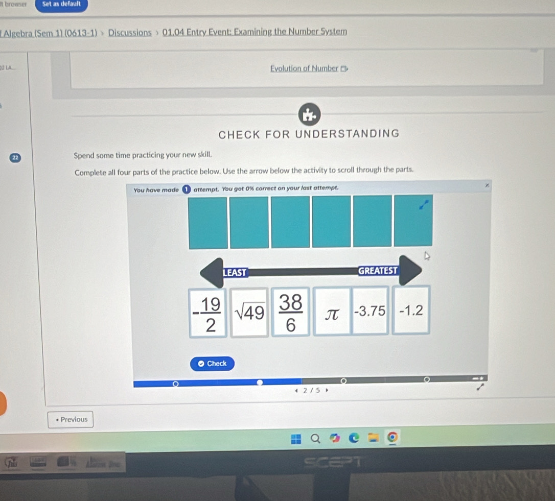 It browser Set as default 
f Algebra (Sem 1) (0613-1) > Discussions > 01.04 Entry Event: Examining the Number System 
)2 LA... Evolution of Number 
CHECK FOR UNDERSTANDING 
Spend some time practicing your new skill. 
Complete all four parts of the practice below. Use the arrow below the activity to scroll through the parts. 
You have made attempt. You got 0% correct on your last attempt. 
LEAST GREATEST
- 19/2  sqrt(49)  38/6  π -3.75 -1.2
● Check 
o 
215 
Previous