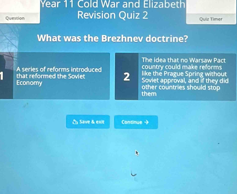 Year 11 Cold War and Elizabeth
Revision Quiz 2
Question Quiz Timer
What was the Brezhnev doctrine?
The idea that no Warsaw Pact
A series of reforms introduced country could make reforms
like the Prague Spring without
that reformed the Soviet 2 Soviet approval, and if they did
Economy other countries should stop
them
Save & exit Continue