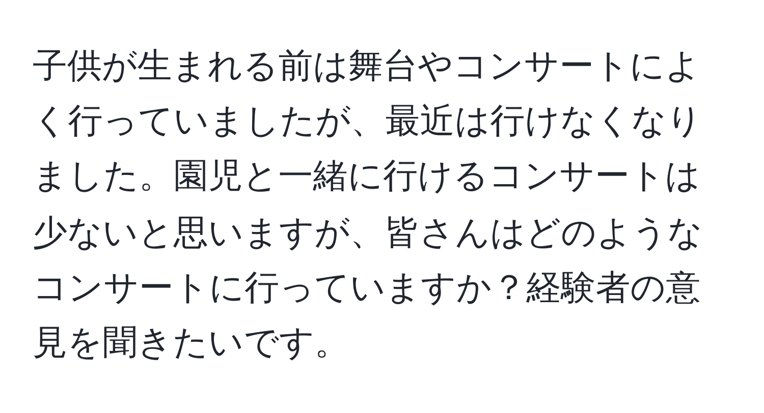 子供が生まれる前は舞台やコンサートによく行っていましたが、最近は行けなくなりました。園児と一緒に行けるコンサートは少ないと思いますが、皆さんはどのようなコンサートに行っていますか？経験者の意見を聞きたいです。