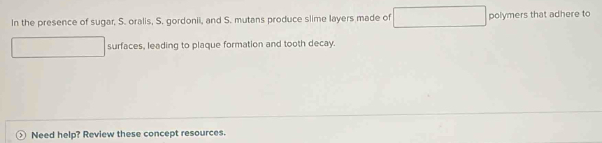 In the presence of sugar, S. oralis, S. gordonii, and S. mutans produce slime layers made of polymers that adhere to 
surfaces, leading to plaque formation and tooth decay. 
Need help? Review these concept resources.