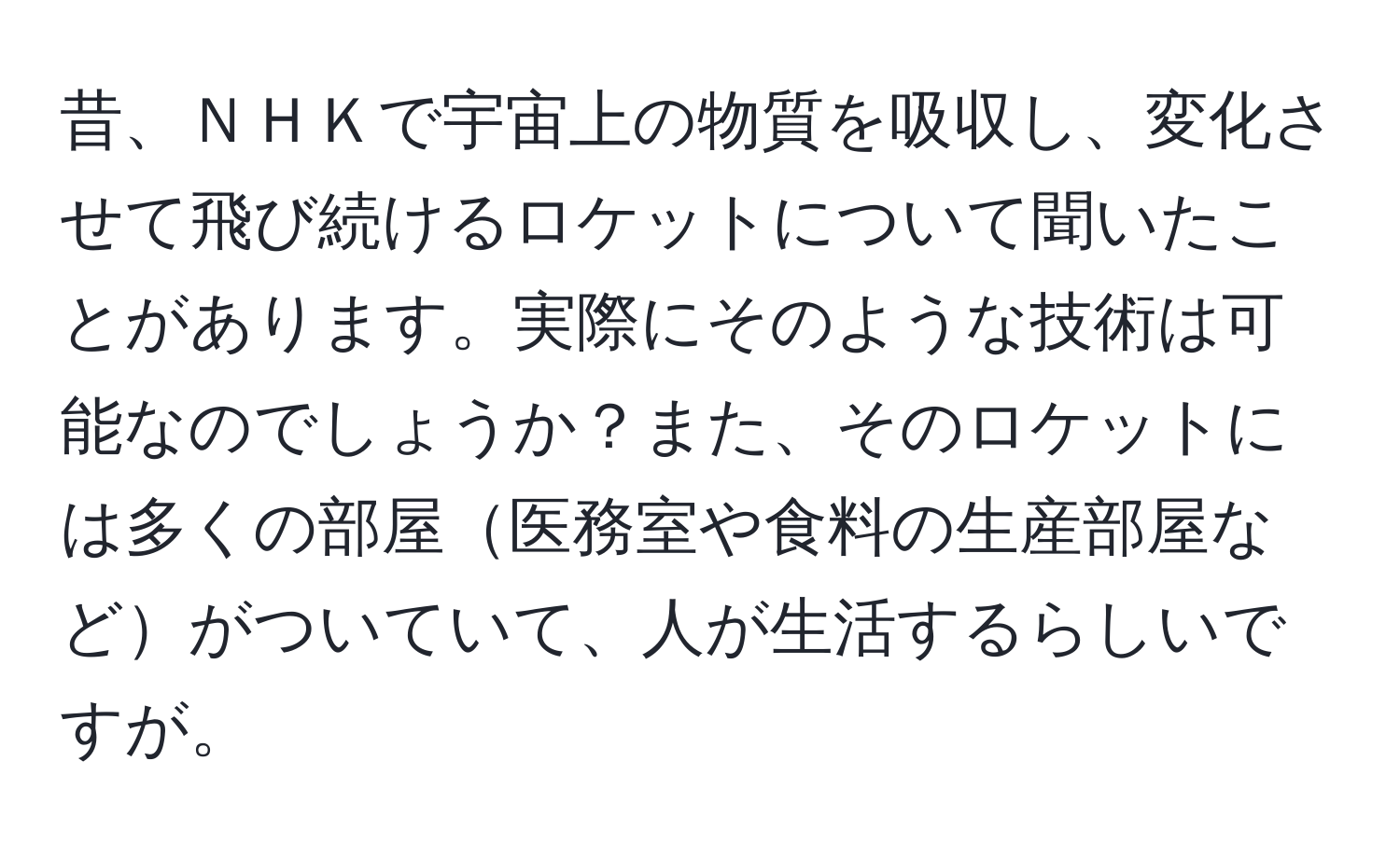 昔、ＮＨＫで宇宙上の物質を吸収し、変化させて飛び続けるロケットについて聞いたことがあります。実際にそのような技術は可能なのでしょうか？また、そのロケットには多くの部屋医務室や食料の生産部屋などがついていて、人が生活するらしいですが。