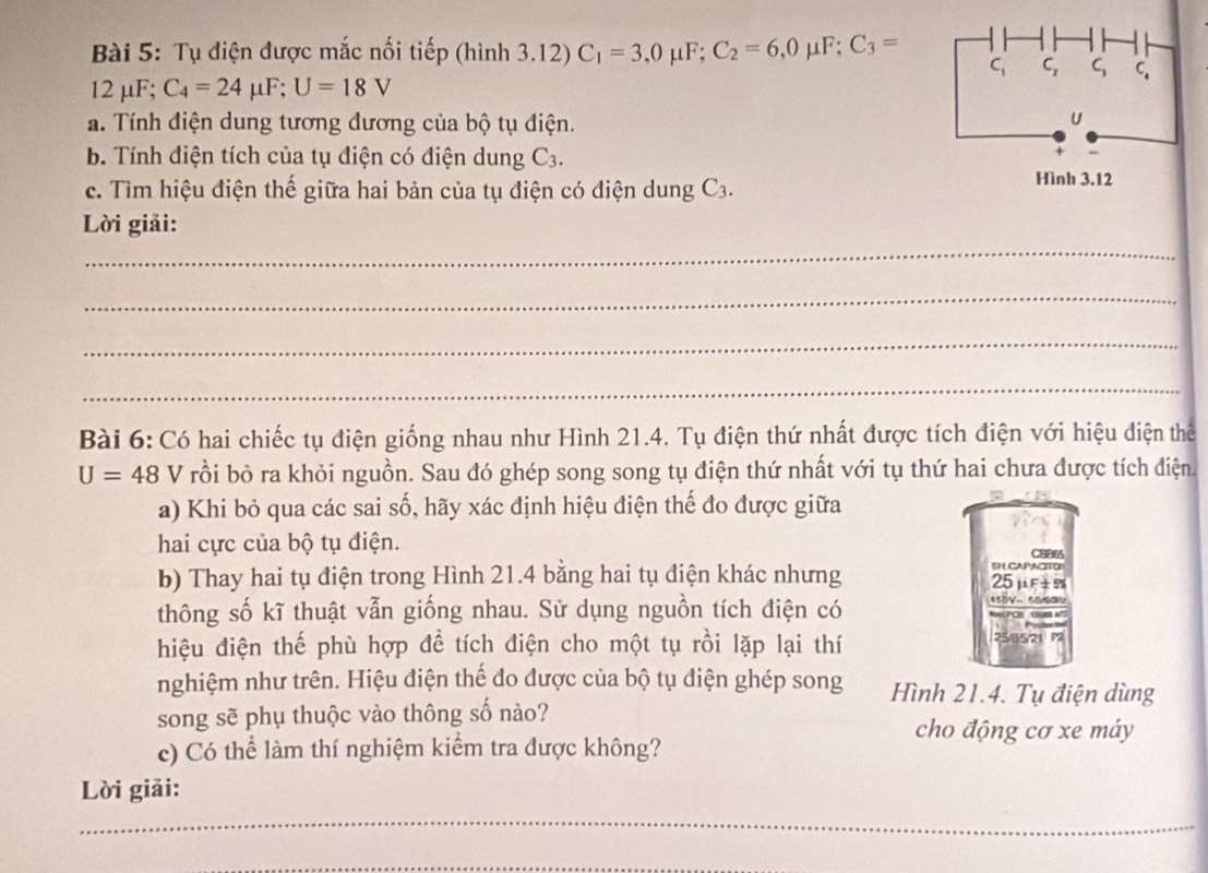 Tụ điện được mắc nối tiếp (hình 3.12)C_1=3,0mu F;C_2=6,0mu F;C_3=
2 μF;
)
、 C_4=24mu F;U=18V
a. Tính điện dung tương đương của bộ tụ điện.
b. Tính điện tích của tụ điện có điện dung C_3.
c. Tìm hiệu điện thế giữa hai bản của tụ điện có điện dung C_3.
_
Lời giải:
_
_
_
Bài 6: Có hai chiếc tụ điện giống nhau như Hình 21.4. Tụ điện thứ nhất được tích điện với hiệu điện thể
U=48 V  rồi bỏ ra khỏi nguồn. Sau đó ghép song song tụ điện thứ nhất với tụ thứ hai chưa được tích điện
a) Khi bỏ qua các sai số, hãy xác định hiệu điện thế đo được giữa
hai cực của bộ tụ điện. CBB65
D LCAPACITOP
b) Thay hai tụ điện trong Hình 21.4 bằng hai tụ điện khác nhưng 25μF±5
thông số kĩ thuật vẫn giống nhau. Sử dụng nguồn tích điện có
455V~ 550
hiệu điện thế phù hợp để tích điện cho một tụ rồi lặp lại thí 25/85
nghiệm như trên. Hiệu điện thế đo được của bộ tụ điện ghép song Hình 21.4. Tụ điện dùng
song sẽ phụ thuộc vào thông số nào?
cho động cơ xe máy
c) Có thể làm thí nghiệm kiểm tra được không?
Lời giải:
_
_