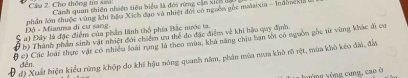 Cho thông tin sau: 
Cảnh quan thiên nhiên tiêu biểu là đới rừng cận xich độ 
phần lớn thuộc vùng khí hậu Xích đạo và nhiệt đới có nguồn gốc malaixia - Indonexia 
Độ - Mianma di cư sang. 
S a) Đây là đặc điểm của phần lãnh thổ phía Bắc nước ta. 
( b) Thành phần sinh vật nhiệt đới chiếm ưu thể do đặc điểm về khí hậu quy định. 
( c) Các loài thực vật có nhiều loài rụng lá theo mùa, khả năng chịu hạn tốt có nguồn gốc từ vùng khác di cư 
D d) Xuất hiện kiểu rừng khộp do khí hậu nóng quanh năm, phân mùa mưa khô rõ rệt, mùa khô kéo dài, đất 
đến. 
yòng yòng cung, cao ở