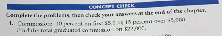 CONCEPT CHECK 
Complete the problems, then check your answers at the end of the chapter. 
1. Commission: 10 percent on first $5,000; 15 percent over $5,000. 
Find the total graduated commission on $22,000.