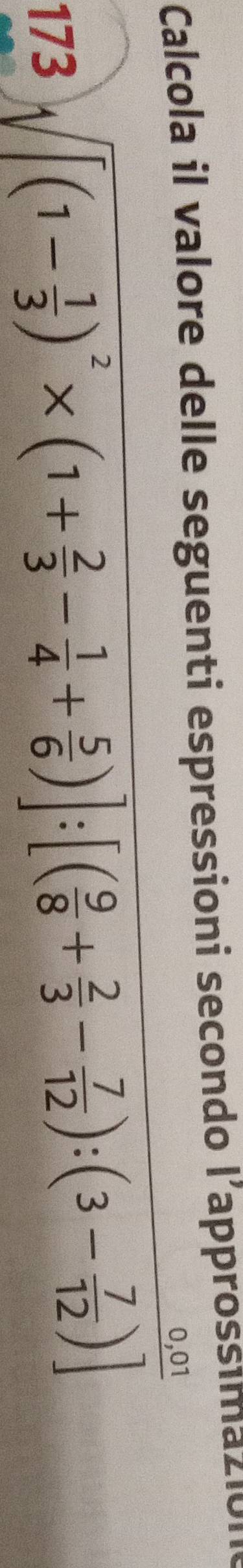 Calcola il valore delle seguenti espressioni secondo l’approssima2l01 
173 sqrt([(1-frac 1)3)^2* (1+ 2/3 - 1/4 + 5/6 )]:[( 9/8 + 2/3 - 7/12 ):(3- 7/12 )]