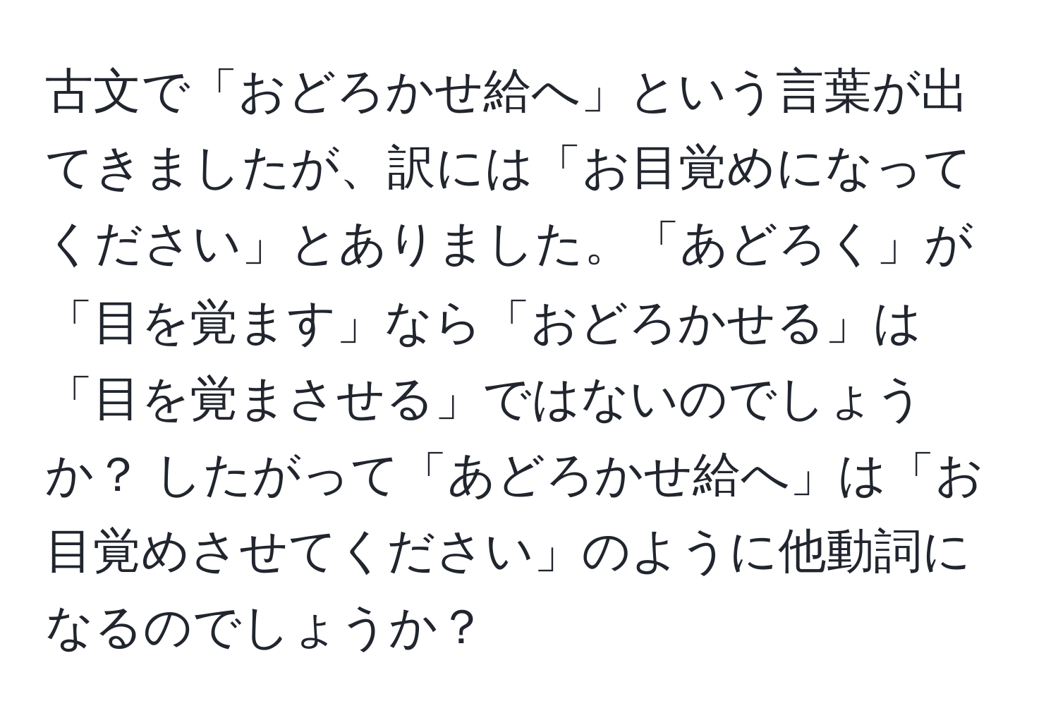 古文で「おどろかせ給へ」という言葉が出てきましたが、訳には「お目覚めになってください」とありました。「あどろく」が「目を覚ます」なら「おどろかせる」は「目を覚まさせる」ではないのでしょうか？ したがって「あどろかせ給へ」は「お目覚めさせてください」のように他動詞になるのでしょうか？