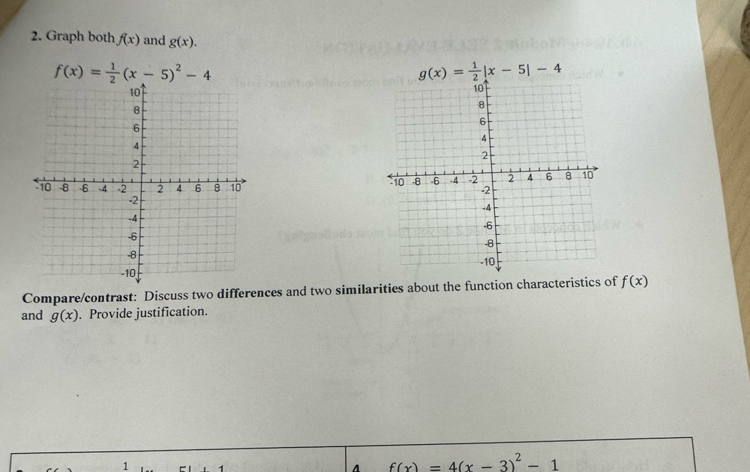 Graph both f(x) and g(x).
f(x)= 1/2 (x-5)^2-4
g(x)= 1/2 |x-5|-4

Compare/contrast: Discuss two differences and two similarities about the function characteristics of f(x)
and g(x). Provide justification. 
1 
A f(x)=4(x-3)^2-1