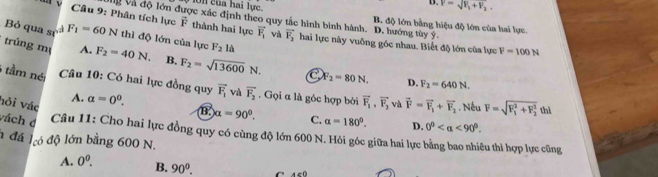 D. F=sqrt(F_1)+F_2. 
On của hai lực. B. độ lớn bằng hiệu độ lớn của hai lực.
Vg và độ lớn được xác định theo quy tắc hình bình hành. D. hướng tùy ý.
Câu 9: Phân tích lực vector F thành hai lực vector F_1 và vector F_2 hai lực này vuông góc nhau. Biết độ lớn của lực F=100N
Bỏ qua sự v F_1=60N thì độ lớn của lực F_2 là
trúng mụ A. F_2=40N. B. F_2=sqrt(13600)N. C F_2=80N. D.
F_2=640N. 
6 tầm né Câu 10: Có hai lực đồng quy vector F_1 và vector F_2. Gọi α là góc hợp bởi vector F_1,vector F_2 và vector F=vector F_1+vector F_2 Nếu F=sqrt (F_1)^2+F_2^2thl
A. alpha =0^0. 
hỏi vác
alpha =90^0. C. alpha =180°. D. 0^0 <90^0. 
vách d Câu 11: Cho hai lực đồng quy có cùng độ lớn 600 N. Hỏi góc giữa hai lực bằng bao nhiệu thì hợp lực cũng
n đá lcó độ lớn bằng 600 N.
A. 0^0. B. 90^0. C A∈ 0