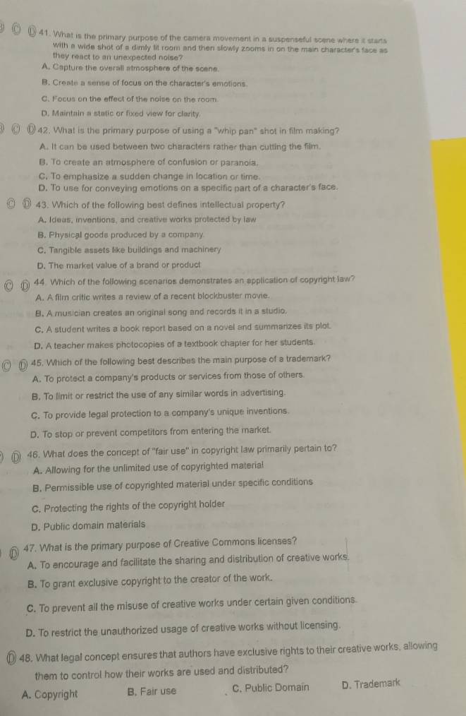 ) 41. What is the primary purpose of the camera movement in a suspenseful scene where it starts
With a wide shot of a dimly lit room and then slowly zooms in on the main character's face as
they react to an unexpected noise?
A. Capture the overall atmosphere of the scene.
B. Create a sense of focus on the character's emotions
C. Focus on the effect of the noise on the room
D. Maintain a static or fixed view for clarity.
⑩ 42. What is the primary purpose of using a "whip pan" shot in film making?
A. It can be used between two characters rather than cutting the film.
B. To create an atmosphere of confusion or paranoia.
C. To emphasize a sudden change in location or time.
D. To use for conveying emotions on a specific part of a character's face.
43. Which of the following best defines intellectual property?
A. Ideas, inventions, and creative works protected by law
B. Physical goods produced by a company.
C. Tangible assets like buildings and machinery
D. The market value of a brand or product
44. Which of the following scenarios demonstrates an application of copyright law?
A. A film critic writes a review of a recent blockbuster movie.
B. A musician creates an original song and records it in a studio,
C. A student writes a book report based on a novel and summarizes its plot.
D. A teacher makes photocopies of a textbook chapier for her students
45. Which of the following best describes the main purpose of a trademark?
A. To protect a company's products or services from those of others.
B. To limit or restrict the use of any similar words in advertising.
C. To provide legal protection to a company's unique inventions.
D. To stop or prevent competitors from entering the market.
46. What does the concept of "fair use" in copyright law primarily pertain to?
A. Allowing for the unlimited use of copyrighted material
B. Permissible use of copyrighted material under specific conditions
C. Protecting the rights of the copyright holder
D. Public domain materials
47. What is the primary purpose of Creative Commons licenses?
A. To encourage and facilitate the sharing and distribution of creative works.
B. To grant exclusive copyright to the creator of the work.
C. To prevent all the misuse of creative works under certain given conditions.
D. To restrict the unauthorized usage of creative works without licensing.
48. What legal concept ensures that authors have exclusive rights to their creative works, allowing
them to control how their works are used and distributed?
A. Copyright B. Fair use C. Public Domain D. Trademark