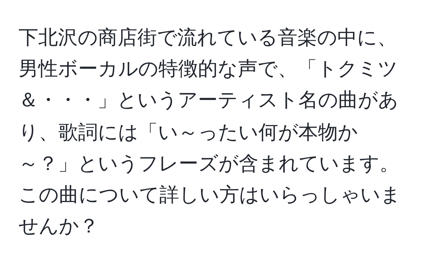 下北沢の商店街で流れている音楽の中に、男性ボーカルの特徴的な声で、「トクミツ＆・・・」というアーティスト名の曲があり、歌詞には「い～ったい何が本物か～？」というフレーズが含まれています。この曲について詳しい方はいらっしゃいませんか？