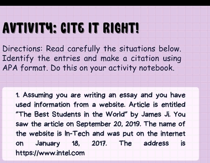 AVTIVITY: CIT6 IT RIGHT! 
Directions: Read carefully the situations below. 
Identify the entries and make a citation using 
APA format. Do this on your activity notebook. 
1. Assuming you are writing an essay and you have 
used information from a website. Article is entitled 
"The Best Students in the World" by James Ji. You 
saw the article on September 20, 2019. The name of 
the website is In-Tech and was put on the internet 
on January 18, 2017. The address is 
https://www.intel.com