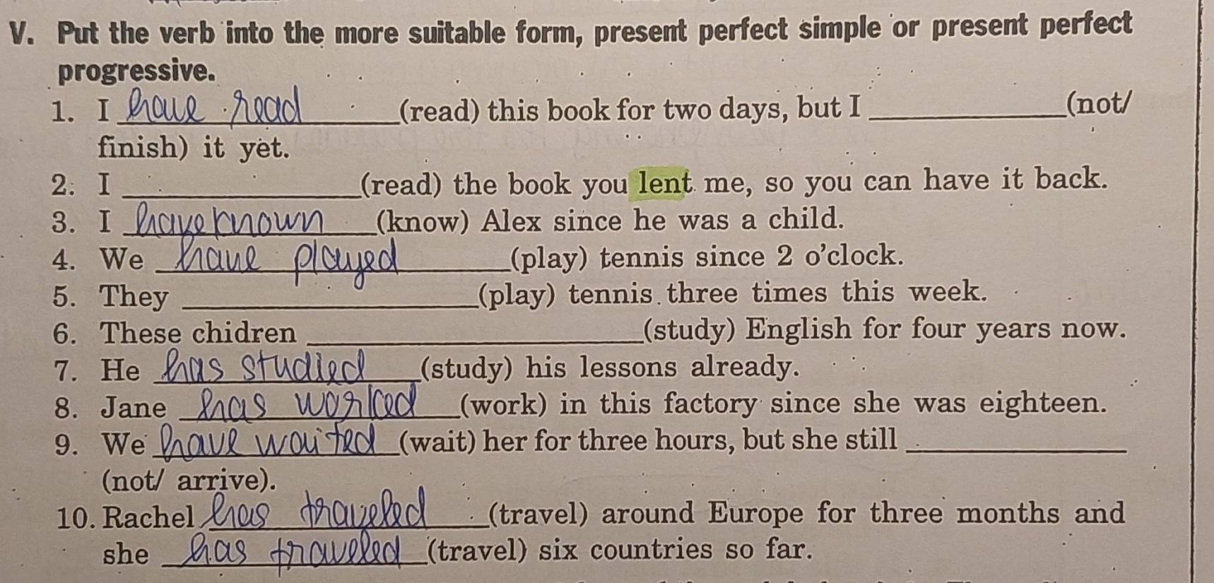 Put the verb into the more suitable form, present perfect simple or present perfect 
progressive. 
1.I _(read) this book for two days, but I_ 
(not/ 
finish) it yet. 
2. I _(read) the book you lent me, so you can have it back. 
3. I _(know) Alex since he was a child. 
4. We _(play) tennis since 2 o'clock. 
5. They _(play) tennis three times this week. 
6. These chidren _(study) English for four years now. 
7. He _(study) his lessons already. 
8. Jane _(work) in this factory since she was eighteen. 
9. We _(wait) her for three hours, but she still_ 
(not/ arrive). 
10. Rachel _(travel) around Europe for three months and 
she _(travel) six countries so far.