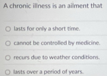 A chronic illness is an ailment that
lasts for only a short time.
cannot be controlled by medicine.
recurs due to weather conditions.
lasts over a period of years.