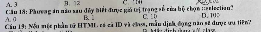 A. 3 B. 12 C. 100 D. 102
Câu 18: Phương án nào sau đây biết được giá trị trọng số của bộ chọn ::selection?
A. 0 B. 1 C. 10 D. 100
Câu 19: Nếu một phần tử HTML có cả ID và class, mẫu định dạng nào sẽ được ưu tiên?
B Mẫu định dang với class