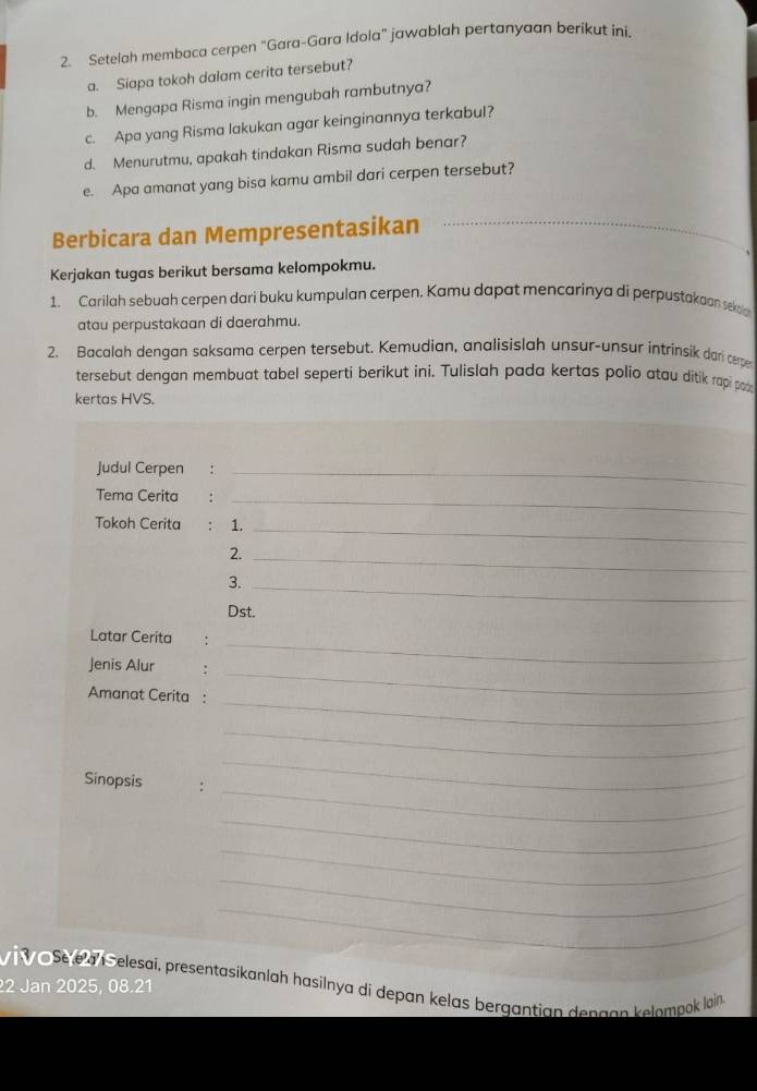 Setelah membaca cerpen "Gara-Gara Idola" jawablah pertanyaan berikut ini. 
a. Siapa tokoh dalam cerita tersebut? 
b. Mengapa Risma ingin mengubah rambutnya? 
c. Apa yang Risma lakukan agar keinginannya terkabul? 
d. Menurutmu, apakah tindakan Risma sudah benar? 
e. Apa amanat yang bisa kamu ambil dari cerpen tersebut? 
Berbicara dan Mempresentasikan_ 
Kerjakan tugas berikut bersama kelompokmu. 
1. Carilah sebuah cerpen dari buku kumpulan cerpen. Kamu dapat mencarinya di perpustakaan sekoln 
atau perpustakaan di daerahmu. 
2. Bacalah dengan saksama cerpen tersebut. Kemudian, analisislah unsur-unsur intrinsik dani cerper 
tersebut dengan membuat tabel seperti berikut ini. Tulislah pada kertas polio atau ditik rapi poo 
kertas HVS. 
Judul Cerpen :_ 
Tema Cerita :_ 
Tokoh Cerita : 1._ 
2._ 
3._ 
Dst. 
Latar Cerita : 
_ 
_ 
Jenis Alur : 
_ 
Amanat Cerita : 
_ 
_ 
Sinopsis 
_ 
_ 
_ 
_ 
_ 
Sele Selesai, presentasikanlah hasilnya di depan kelas bergantian dengan kelompok lain 
22 Jan 2025, 08.21