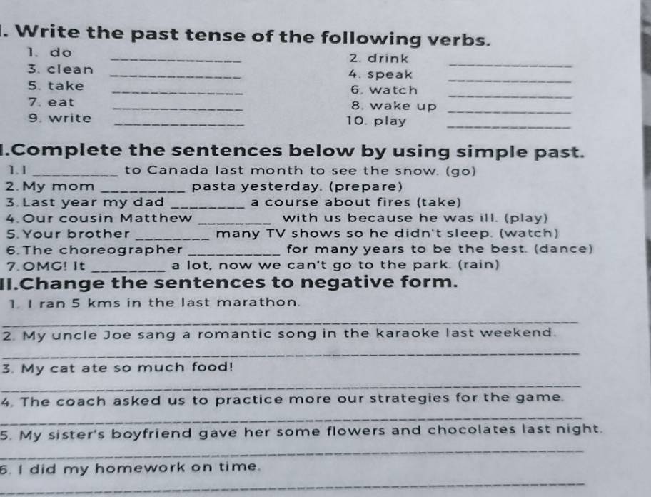 Write the past tense of the following verbs. 
_ 
1. do _2. drink 
3. clean _4. speak_ 
_ 
5. take _6. watch 
7. eat _8. wake up_ 
9. write _10. play_ 
1.Complete the sentences below by using simple past. 
1. 1 _to Canada last month to see the snow. (go) 
2. My mom _pasta yesterday. (prepare) 
3 Last year my dad _a course about fires (take) 
4. Our cousin Matthew _with us because he was ill. (play) 
5. Your brother _many TV shows so he didn't sleep. (watch) 
6.The choreographer _for many years to be the best. (dance) 
7.OMG! It _a lot, now we can't go to the park. (rain) 
II.Change the sentences to negative form. 
1. I ran 5 kms in the last marathon. 
_ 
2. My uncle Joe sang a romantic song in the karaoke last weekend. 
_ 
3. My cat ate so much food! 
_ 
4. The coach asked us to practice more our strategies for the game. 
_ 
5. My sister's boyfriend gave her some flowers and chocolates last night. 
_ 
_ 
6. I did my homework on time.